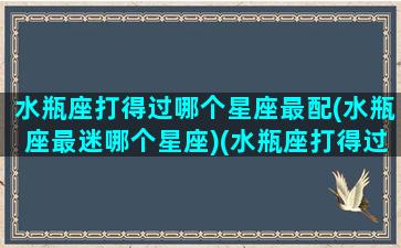 水瓶座打得过哪个星座最配(水瓶座最迷哪个星座)(水瓶座打得过射手座吗)