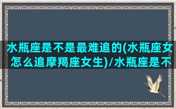 水瓶座是不是最难追的(水瓶座女怎么追摩羯座女生)/水瓶座是不是最难追的(水瓶座女怎么追摩羯座女生)-我的网站