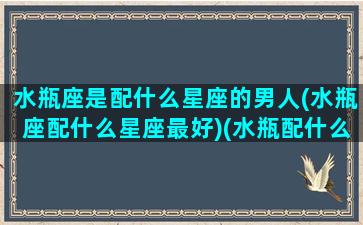 水瓶座是配什么星座的男人(水瓶座配什么星座最好)(水瓶配什么星座的男生)