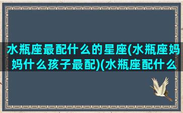 水瓶座最配什么的星座(水瓶座妈妈什么孩子最配)(水瓶座配什么星座女生好)