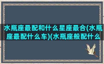 水瓶座最配和什么星座最合(水瓶座最配什么车)(水瓶座般配什么座)