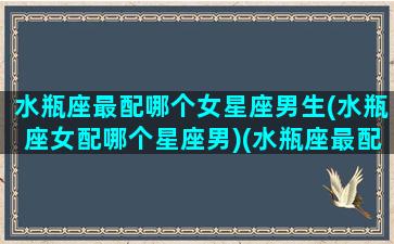 水瓶座最配哪个女星座男生(水瓶座女配哪个星座男)(水瓶座最配什么星座的女生)