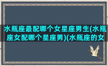 水瓶座最配哪个女星座男生(水瓶座女配哪个星座男)(水瓶座的女生和什么星座男生最配)