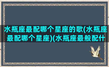 水瓶座最配哪个星座的歌(水瓶座最配哪个星座)(水瓶座最般配什么星座)