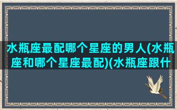 水瓶座最配哪个星座的男人(水瓶座和哪个星座最配)(水瓶座跟什么星座男最配)