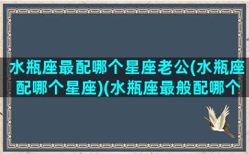 水瓶座最配哪个星座老公(水瓶座配哪个星座)(水瓶座最般配哪个星座)
