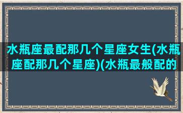 水瓶座最配那几个星座女生(水瓶座配那几个星座)(水瓶最般配的星座)