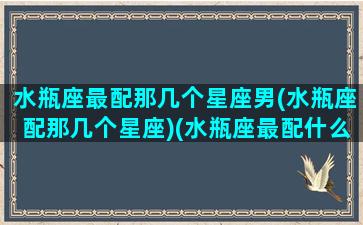 水瓶座最配那几个星座男(水瓶座配那几个星座)(水瓶座最配什么星座男)