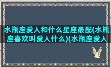 水瓶座爱人和什么星座最配(水瓶座喜欢叫爱人什么)(水瓶座爱人的细节表现)