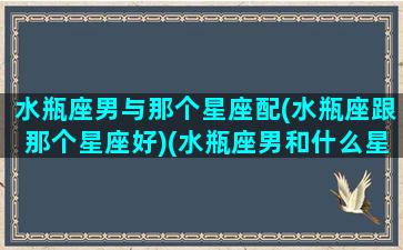 水瓶座男与那个星座配(水瓶座跟那个星座好)(水瓶座男和什么星座配对)