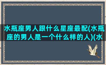 水瓶座男人跟什么星座最配(水瓶座的男人是一个什么样的人)(水瓶座的男生跟什么星座的女生最般配)