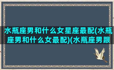 水瓶座男和什么女星座最配(水瓶座男和什么女最配)(水瓶座男跟什么星座女最配)