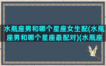 水瓶座男和哪个星座女生配(水瓶座男和哪个星座最配对)(水瓶座男和哪个星座最配最合适)