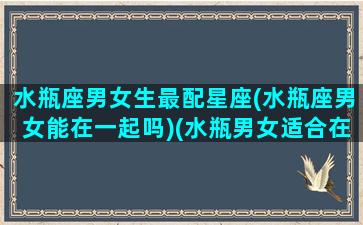 水瓶座男女生最配星座(水瓶座男女能在一起吗)(水瓶男女适合在一起吗)