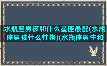 水瓶座男孩和什么星座最配(水瓶座男孩什么性格)(水瓶座男生和哪个星座最配)