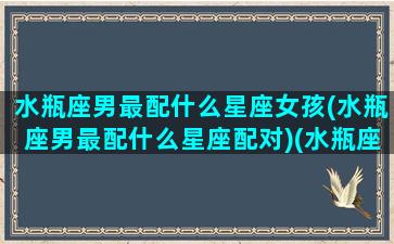 水瓶座男最配什么星座女孩(水瓶座男最配什么星座配对)(水瓶座男最配的星座排名)