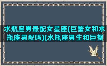 水瓶座男最配女星座(巨蟹女和水瓶座男配吗)(水瓶座男生和巨蟹座女生配对指数)