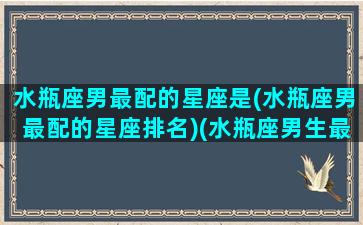 水瓶座男最配的星座是(水瓶座男最配的星座排名)(水瓶座男生最配什么星座女生)