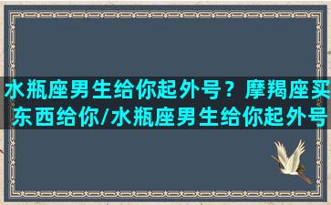 水瓶座男生给你起外号？摩羯座买东西给你/水瓶座男生给你起外号？摩羯座买东西给你-我的网站