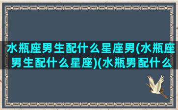 水瓶座男生配什么星座男(水瓶座男生配什么星座)(水瓶男配什么星座最合适)