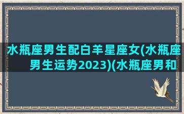 水瓶座男生配白羊星座女(水瓶座男生运势2023)(水瓶座男和白羊女配吗)