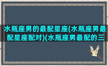 水瓶座男的最配星座(水瓶座男最配星座配对)(水瓶座男最配的三个星座)