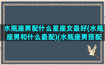 水瓶座男配什么星座女最好(水瓶座男和什么最配)(水瓶座男搭配什么星座女)