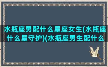 水瓶座男配什么星座女生(水瓶座什么星守护)(水瓶座男生配什么星座女生)