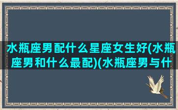 水瓶座男配什么星座女生好(水瓶座男和什么最配)(水瓶座男与什么星座女生最配)