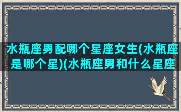 水瓶座男配哪个星座女生(水瓶座是哪个星)(水瓶座男和什么星座配对)