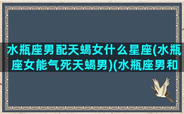 水瓶座男配天蝎女什么星座(水瓶座女能气死天蝎男)(水瓶座男和天蝎女配不配)