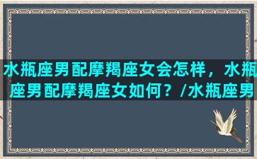 水瓶座男配摩羯座女会怎样，水瓶座男配摩羯座女如何？/水瓶座男配摩羯座女会怎样，水瓶座男配摩羯座女如何？-我的网站