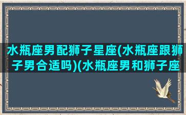 水瓶座男配狮子星座(水瓶座跟狮子男合适吗)(水瓶座男和狮子座女配不配)