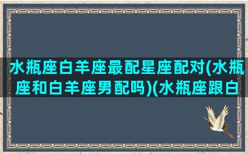 水瓶座白羊座最配星座配对(水瓶座和白羊座男配吗)(水瓶座跟白羊配吗)