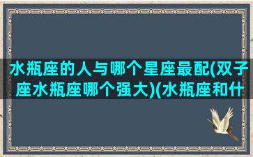 水瓶座的人与哪个星座最配(双子座水瓶座哪个强大)(水瓶座和什么双子座配不配)