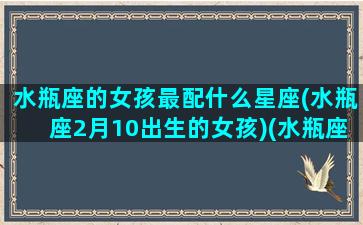 水瓶座的女孩最配什么星座(水瓶座2月10出生的女孩)(水瓶座女生最搭配的星座)