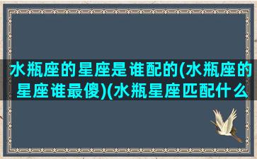 水瓶座的星座是谁配的(水瓶座的星座谁最傻)(水瓶星座匹配什么星座)