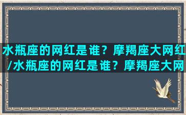 水瓶座的网红是谁？摩羯座大网红/水瓶座的网红是谁？摩羯座大网红-我的网站