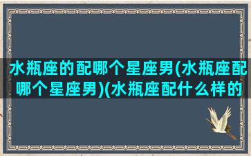 水瓶座的配哪个星座男(水瓶座配哪个星座男)(水瓶座配什么样的男朋友)