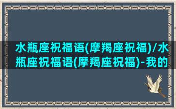 水瓶座祝福语(摩羯座祝福)/水瓶座祝福语(摩羯座祝福)-我的网站(水瓶座专属语句)