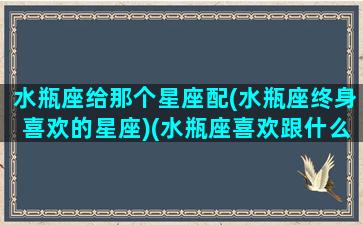 水瓶座给那个星座配(水瓶座终身喜欢的星座)(水瓶座喜欢跟什么星座做朋友)