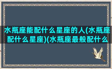 水瓶座能配什么星座的人(水瓶座配什么星座)(水瓶座最般配什么星座)