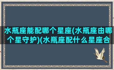 水瓶座能配哪个星座(水瓶座由哪个星守护)(水瓶座配什么星座合适)