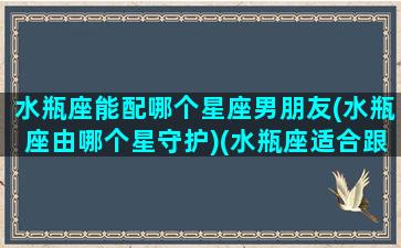 水瓶座能配哪个星座男朋友(水瓶座由哪个星守护)(水瓶座适合跟什么星座恋爱)