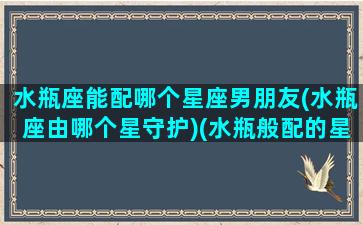 水瓶座能配哪个星座男朋友(水瓶座由哪个星守护)(水瓶般配的星座)