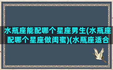 水瓶座能配哪个星座男生(水瓶座配哪个星座做闺蜜)(水瓶座适合跟哪个星座在一起)