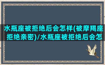 水瓶座被拒绝后会怎样(被摩羯座拒绝亲密)/水瓶座被拒绝后会怎样(被摩羯座拒绝亲密)-我的网站