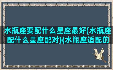 水瓶座要配什么星座最好(水瓶座配什么星座配对)(水瓶座适配的星座)