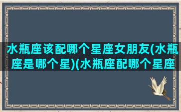 水瓶座该配哪个星座女朋友(水瓶座是哪个星)(水瓶座配哪个星座最好)