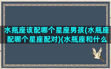 水瓶座该配哪个星座男孩(水瓶座配哪个星座配对)(水瓶座和什么座最配对男)